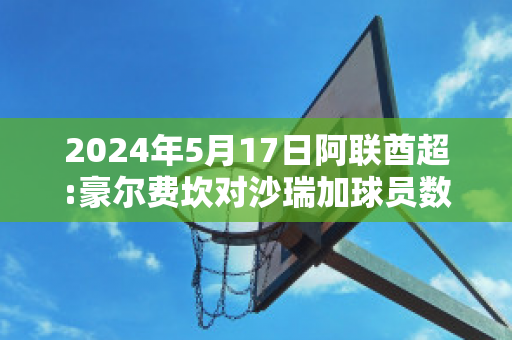 2024年5月17日阿联酋超:豪尔费坎对沙瑞加球员数据