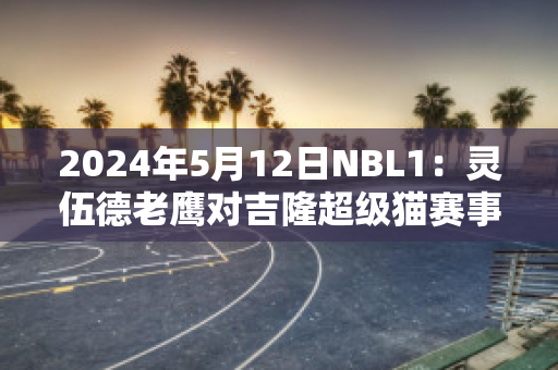 2024年5月12日NBL1：灵伍德老鹰对吉隆超级猫赛事预测