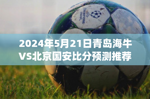 2024年5月21日青岛海牛VS北京国安比分预测推荐(青岛海牛vs中国u20)