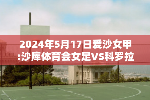 2024年5月17日爱沙女甲:沙库体育会女足VS科罗拉女足赛事分析