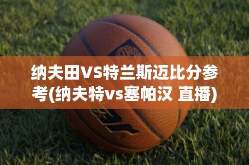 纳夫田VS特兰斯迈比分参考(纳夫特vs塞帕汉 直播)