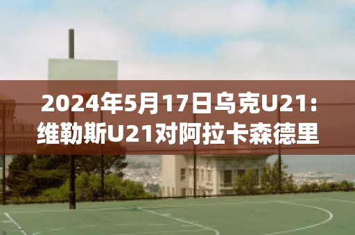 2024年5月17日乌克U21:维勒斯U21对阿拉卡森德里亚U21赛事分析(阿森纳维拉利尔)