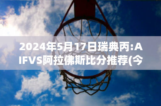 2024年5月17日瑞典丙:AIFVS阿拉佛斯比分推荐(今日足球瑞典对爱沙尼亚预测)