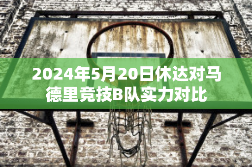 2024年5月20日休达对马德里竞技B队实力对比