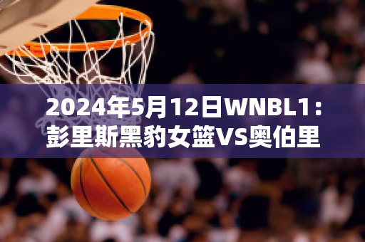 2024年5月12日WNBL1：彭里斯黑豹女篮VS奥伯里沃东加大盗女篮实力对比