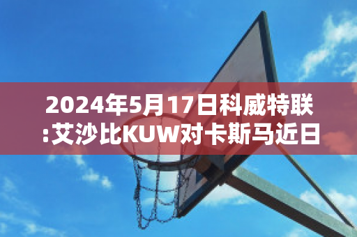 2024年5月17日科威特联:艾沙比KUW对卡斯马近日赛程