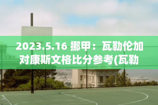 2023.5.16 挪甲：瓦勒伦加对康斯文格比分参考(瓦勒伦加vs)