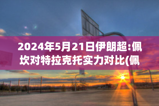 2024年5月21日伊朗超:佩坎对特拉克托实力对比(佩特拉f1)