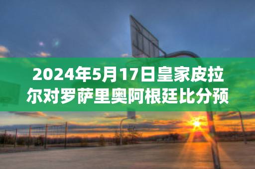 2024年5月17日皇家皮拉尔对罗萨里奥阿根廷比分预测推荐(皮尔洛转会皇马)