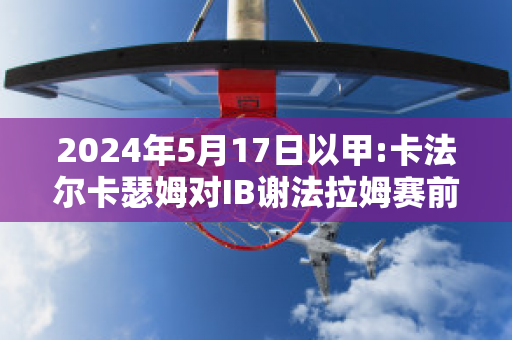 2024年5月17日以甲:卡法尔卡瑟姆对IB谢法拉姆赛前解析