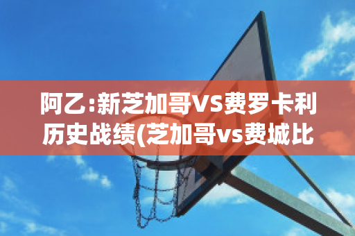 阿乙:新芝加哥VS费罗卡利历史战绩(芝加哥vs费城比赛结果)