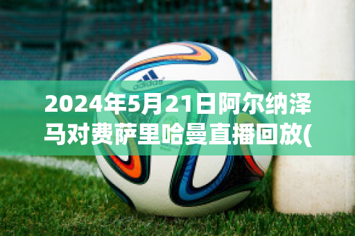 2024年5月21日阿尔纳泽马对费萨里哈曼直播回放(阿尔克马对费耶诺德直播)