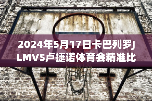 2024年5月17日卡巴列罗JLMVS卢捷诺体育会精准比分预测推荐(卡巴列罗冠军)