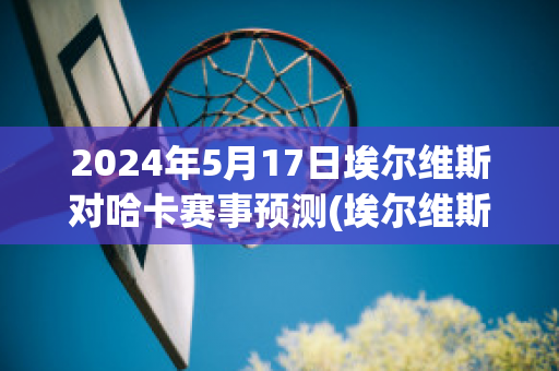 2024年5月17日埃尔维斯对哈卡赛事预测(埃尔维斯对科特卡)