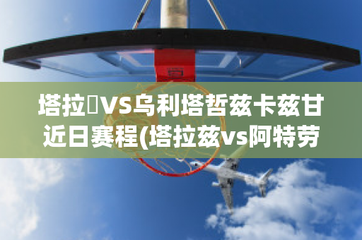 塔拉茲VS乌利塔哲兹卡兹甘近日赛程(塔拉兹vs阿特劳)