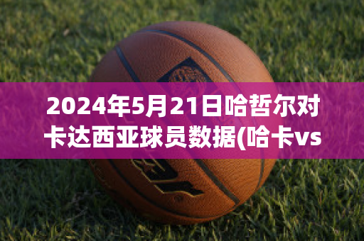 2024年5月21日哈哲尔对卡达西亚球员数据(哈卡vs赫尔辛基比分预测)