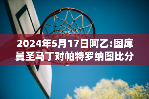 2024年5月17日阿乙:图库曼圣马丁对帕特罗纳图比分预测(圣马丁德图库曼vs基尔梅斯)