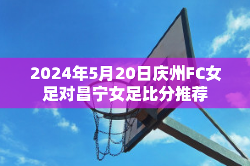 2024年5月20日庆州FC女足对昌宁女足比分推荐