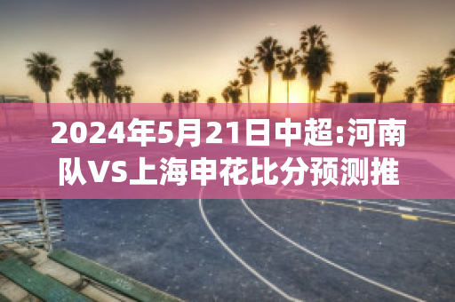 2024年5月21日中超:河南队VS上海申花比分预测推荐(中超河南对深圳比分预测)