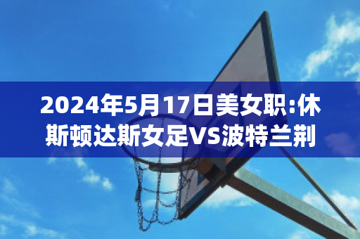 2024年5月17日美女职:休斯顿达斯女足VS波特兰荆棘女足直播回放(女足 世界波)