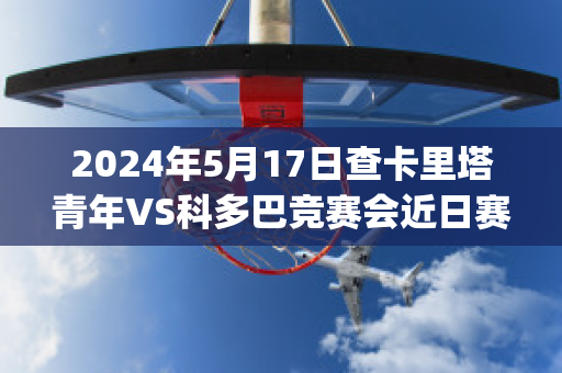 2024年5月17日查卡里塔青年VS科多巴竞赛会近日赛程(查卡里塔斯vs圣多明各)