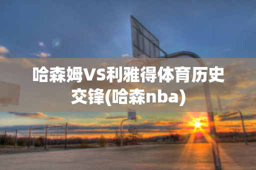 哈森姆VS利雅得体育历史交锋(哈森nba)