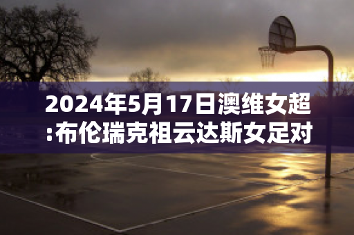 2024年5月17日澳维女超:布伦瑞克祖云达斯女足对海德伯格女足比分预测