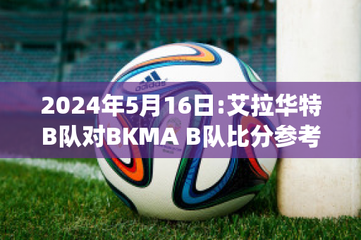 2024年5月16日:艾拉华特B队对BKMA B队比分参考(艾拉华特vs诺拉万克直播)