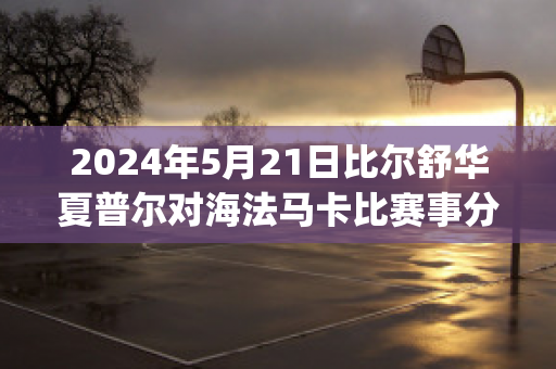 2024年5月21日比尔舒华夏普尔对海法马卡比赛事分析(比尔舒华夏普尔对安罗科萨斯)