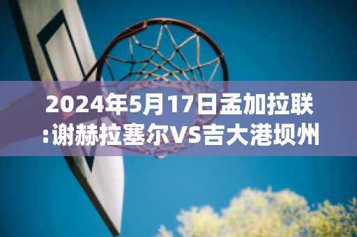 2024年5月17日孟加拉联:谢赫拉塞尔VS吉大港坝州赛事分析(谢尔盖拉赫)