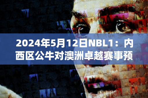 2024年5月12日NBL1：内西区公牛对澳洲卓越赛事预测(nba公牛vs)