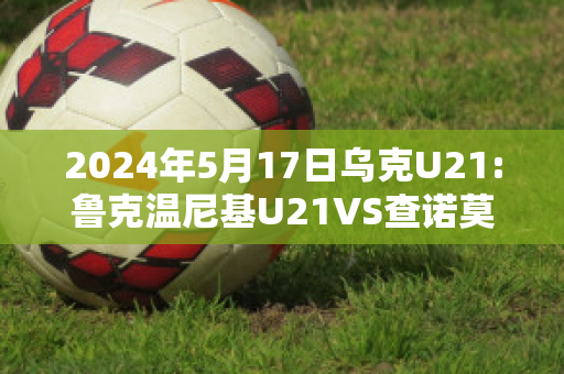 2024年5月17日乌克U21:鲁克温尼基U21VS查诺莫斯U21比分预测推荐