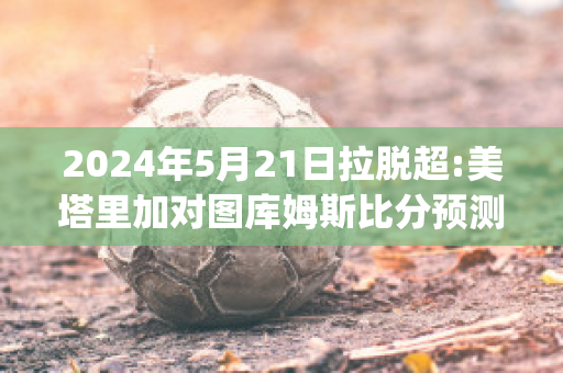 2024年5月21日拉脱超:美塔里加对图库姆斯比分预测推荐(塔图姆美国队)