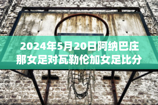 2024年5月20日阿纳巴庄那女足对瓦勒伦加女足比分预测(巴拉纳对阿瓦伊)