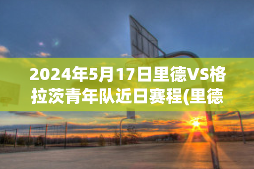 2024年5月17日里德VS格拉茨青年队近日赛程(里德足球俱乐部)