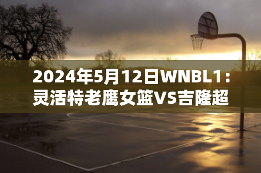 2024年5月12日WNBL1：灵活特老鹰女篮VS吉隆超级猫女篮比分参考