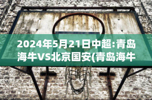 2024年5月21日中超:青岛海牛VS北京国安(青岛海牛对国青)