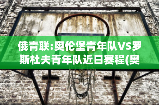 俄青联:奥伦堡青年队VS罗斯杜夫青年队近日赛程(奥伦堡足球俱乐部)