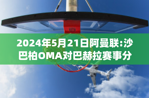 2024年5月21日阿曼联:沙巴柏OMA对巴赫拉赛事分析(沙巴足球俱乐部)