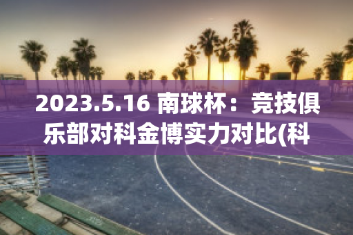 2023.5.16 南球杯：竞技俱乐部对科金博实力对比(科金博vs费尔南德斯)