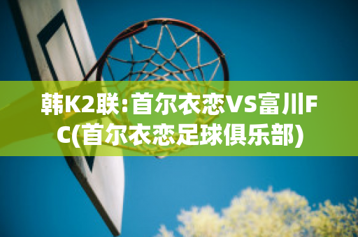 韩K2联:首尔衣恋VS富川FC(首尔衣恋足球俱乐部)