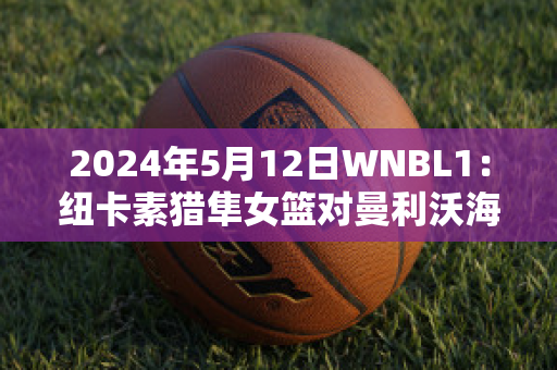 2024年5月12日WNBL1：纽卡素猎隼女篮对曼利沃海鹰女篮比分预测推荐