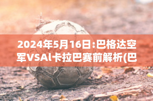 2024年5月16日:巴格达空军VSAl卡拉巴赛前解析(巴格达空军足球俱乐部)