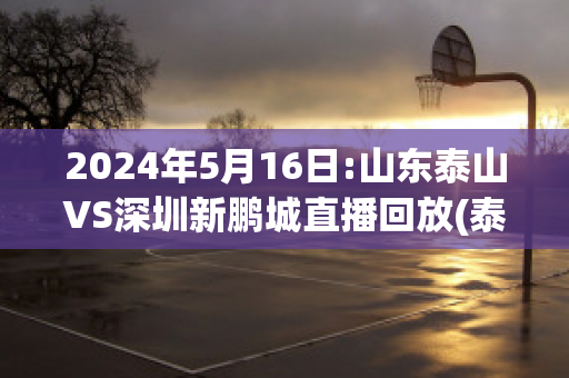 2024年5月16日:山东泰山VS深圳新鹏城直播回放(泰山vs深圳集锦)