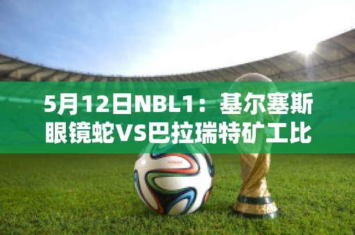 5月12日NBL1：基尔塞斯眼镜蛇VS巴拉瑞特矿工比分推荐