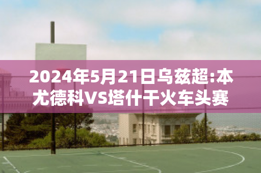 2024年5月21日乌兹超:本尤德科VS塔什干火车头赛事预测