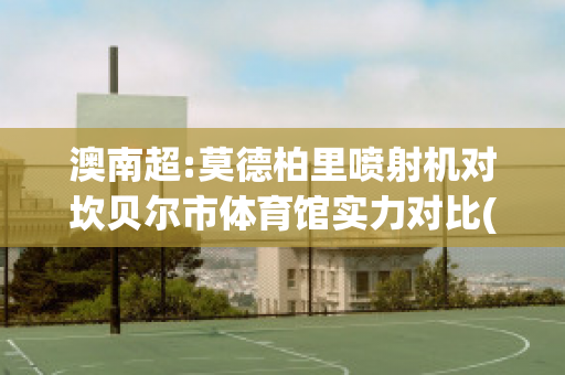 澳南超:莫德柏里喷射机对坎贝尔市体育馆实力对比(坎贝尔喷涂机使用说明)