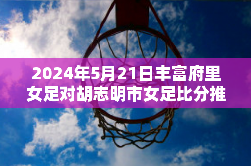 2024年5月21日丰富府里女足对胡志明市女足比分推荐