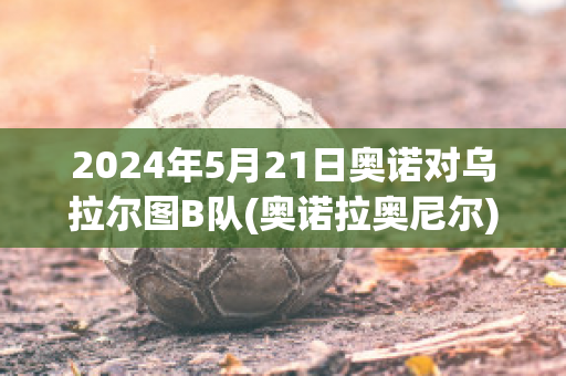 2024年5月21日奥诺对乌拉尔图B队(奥诺拉奥尼尔)