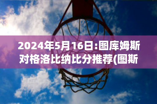 2024年5月16日:图库姆斯对格洛比纳比分推荐(图斯库卢姆)